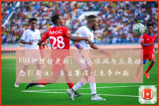 NBA热搜榜更新：湖人伤病与交易动态引关注，季后赛席位竞争加剧