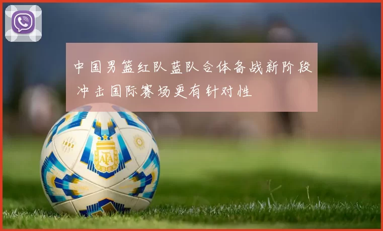 中国男篮红队蓝队合体备战新阶段 冲击国际赛场更有针对性