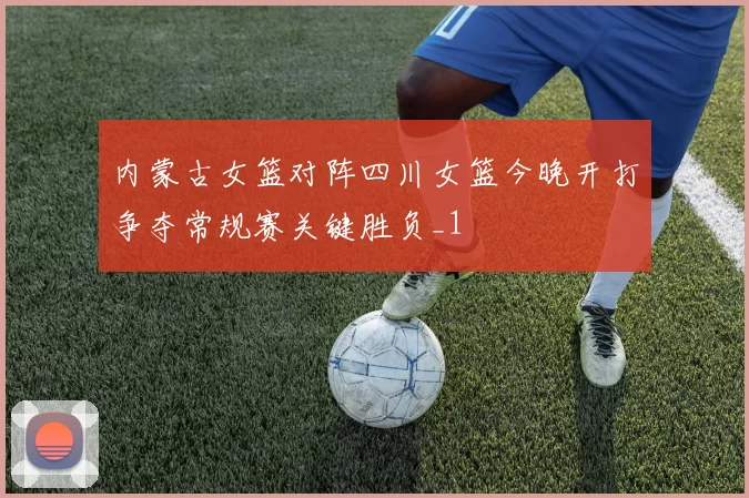内蒙古女篮对阵四川女篮今晚开打争夺常规赛关键胜负_1