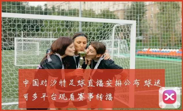 中国对沙特足球直播安排公布 球迷可多平台观看赛事转播