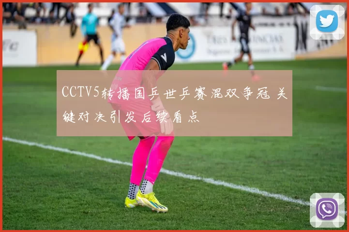 CCTV5转播国乒世乒赛混双争冠 关键对决引发后续看点