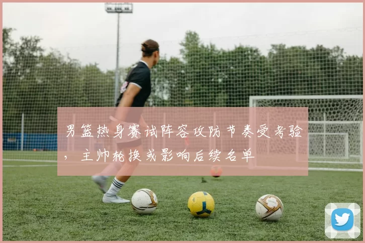 男篮热身赛试阵容攻防节奏受考验，主帅轮换或影响后续名单