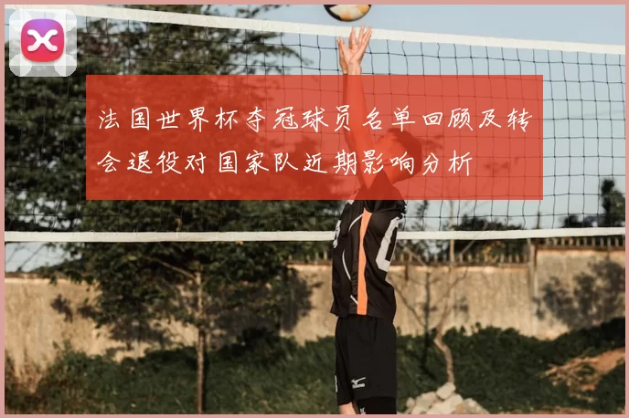 法国世界杯夺冠球员名单回顾及转会退役对国家队近期影响分析