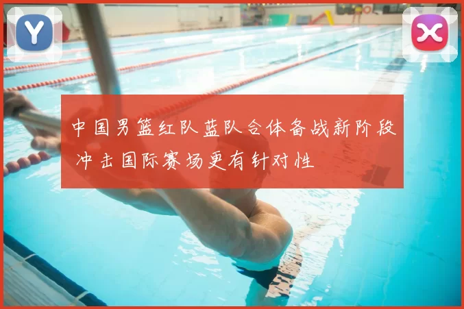 中国男篮红队蓝队合体备战新阶段 冲击国际赛场更有针对性