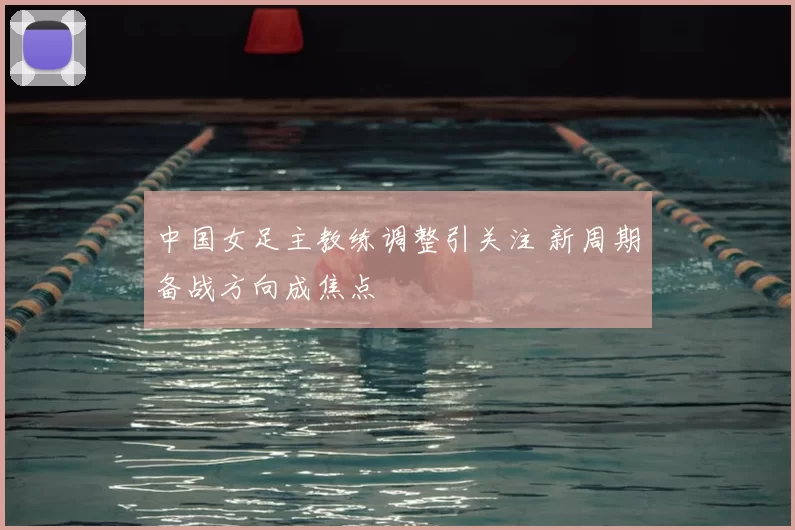 中国女足主教练调整引关注 新周期备战方向成焦点