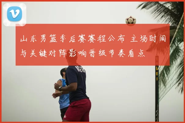 山东男篮季后赛赛程公布 主场时间与关键对阵影响晋级节奏看点