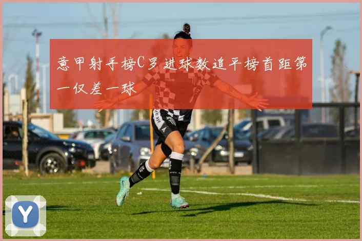 意甲射手榜C罗进球数追平榜首距第一仅差一球