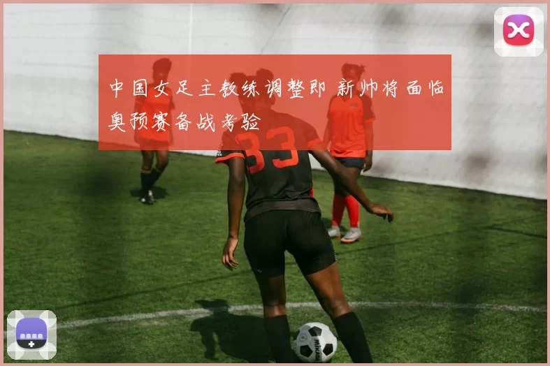 中国女足主教练调整即 新帅将面临奥预赛备战考验