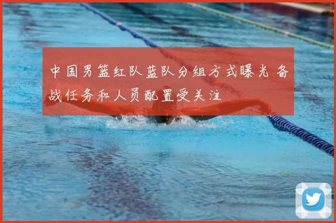 中国男篮红队蓝队分组方式曝光 备战任务和人员配置受关注