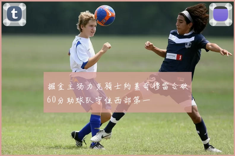 掘金主场力克骑士约基奇穆雷合砍60分助球队守住西部第一