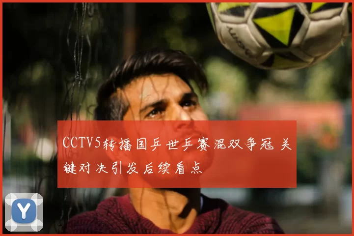 CCTV5转播国乒世乒赛混双争冠 关键对决引发后续看点