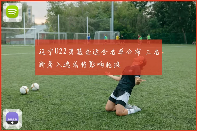 辽宁U22男篮全运会名单公布 三名新秀入选或将影响轮换