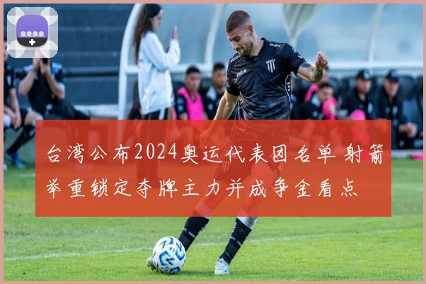 台湾公布2024奥运代表团名单 射箭举重锁定夺牌主力并成争金看点