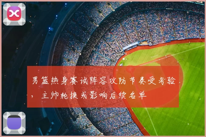 男篮热身赛试阵容攻防节奏受考验，主帅轮换或影响后续名单