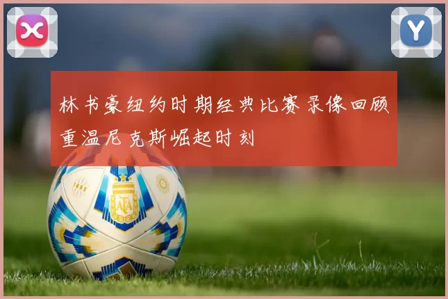 林书豪纽约时期经典比赛录像回顾重温尼克斯崛起时刻