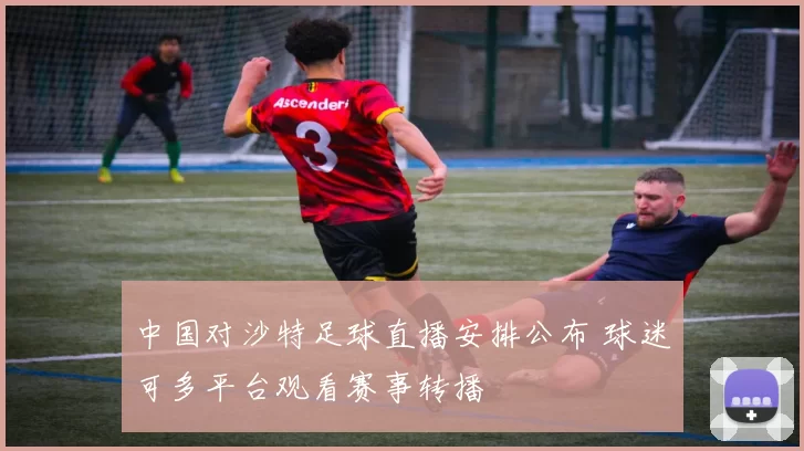 中国对沙特足球直播安排公布 球迷可多平台观看赛事转播