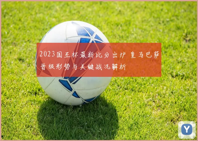 2023国王杯最新比分出炉 皇马巴萨晋级形势与关键战况解析