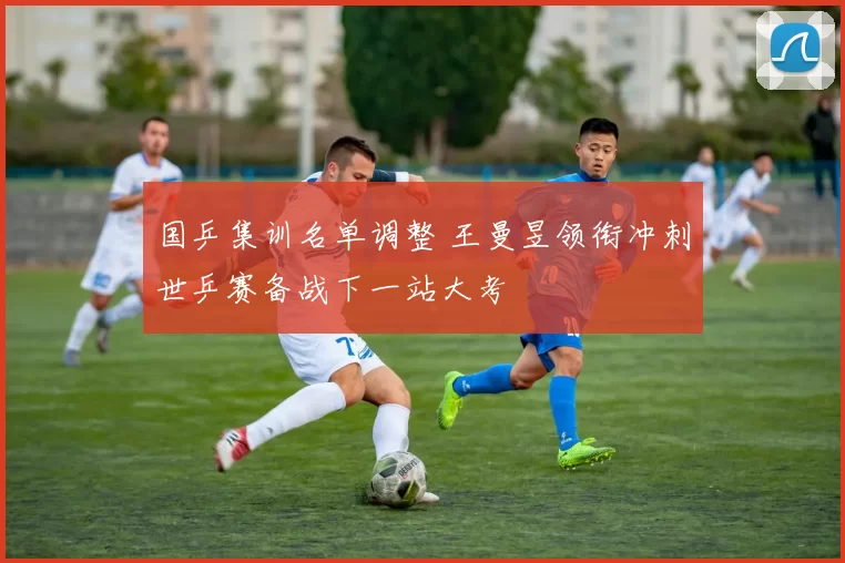 国乒集训名单调整 王曼昱领衔冲刺世乒赛备战下一站大考