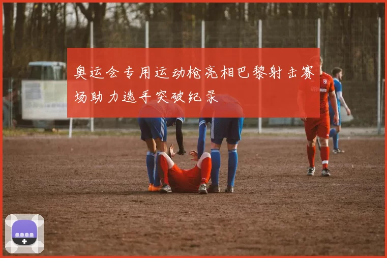 奥运会专用运动枪亮相巴黎射击赛场助力选手突破纪录