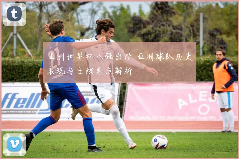 亚洲世界杯八强出炉 亚洲球队历史表现与出线看点解析