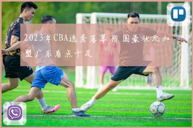 2023年CBA选秀落幕 陈国豪状元加盟广东看点十足