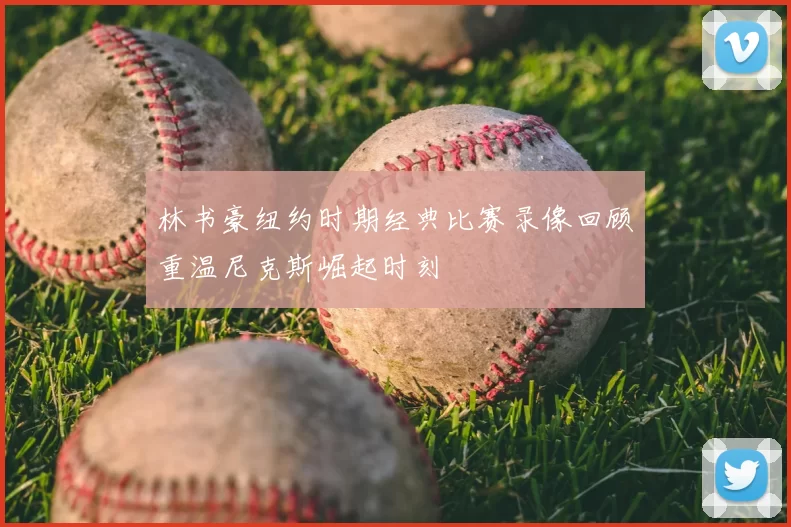 林书豪纽约时期经典比赛录像回顾重温尼克斯崛起时刻