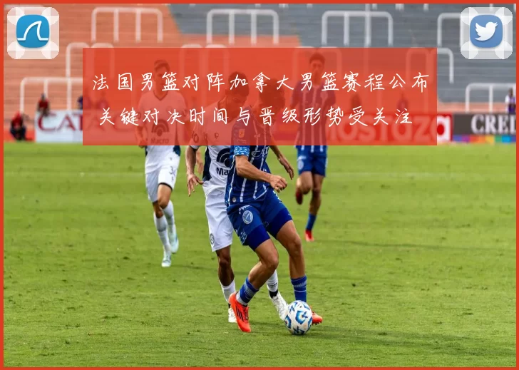 法国男篮对阵加拿大男篮赛程公布 关键对决时间与晋级形势受关注