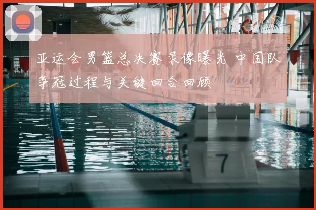 亚运会男篮总决赛录像曝光 中国队争冠过程与关键回合回顾