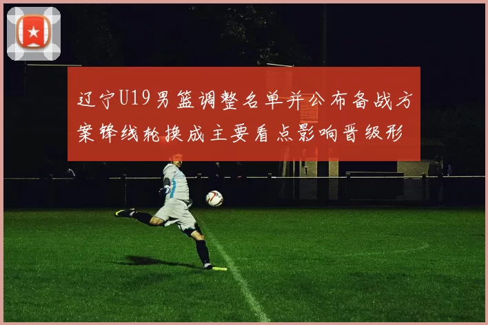 辽宁U19男篮调整名单并公布备战方案锋线轮换成主要看点影响晋级形势
