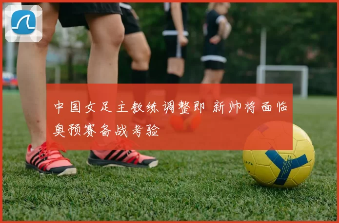 中国女足主教练调整即 新帅将面临奥预赛备战考验