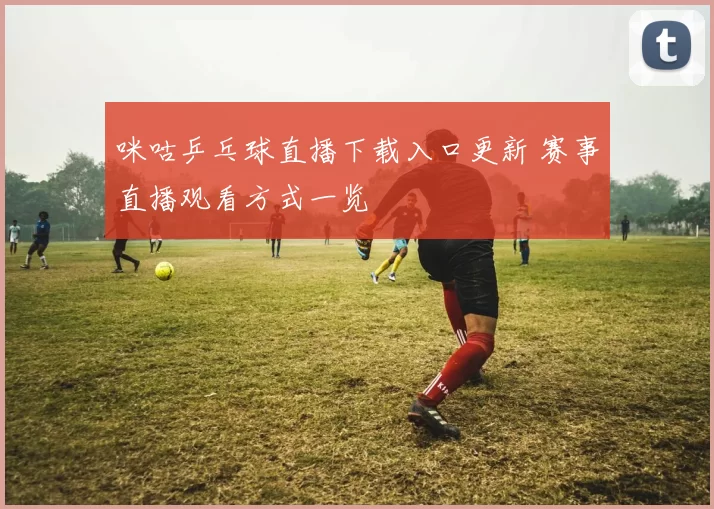 咪咕乒乓球直播下载入口更新 赛事直播观看方式一览