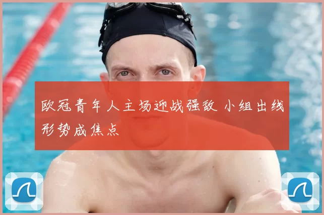 欧冠青年人主场迎战强敌 小组出线形势成焦点