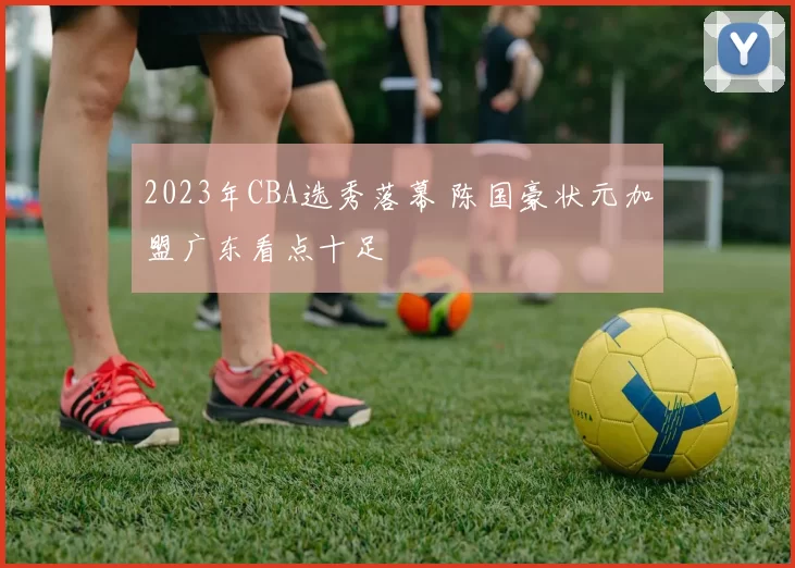 2023年CBA选秀落幕 陈国豪状元加盟广东看点十足
