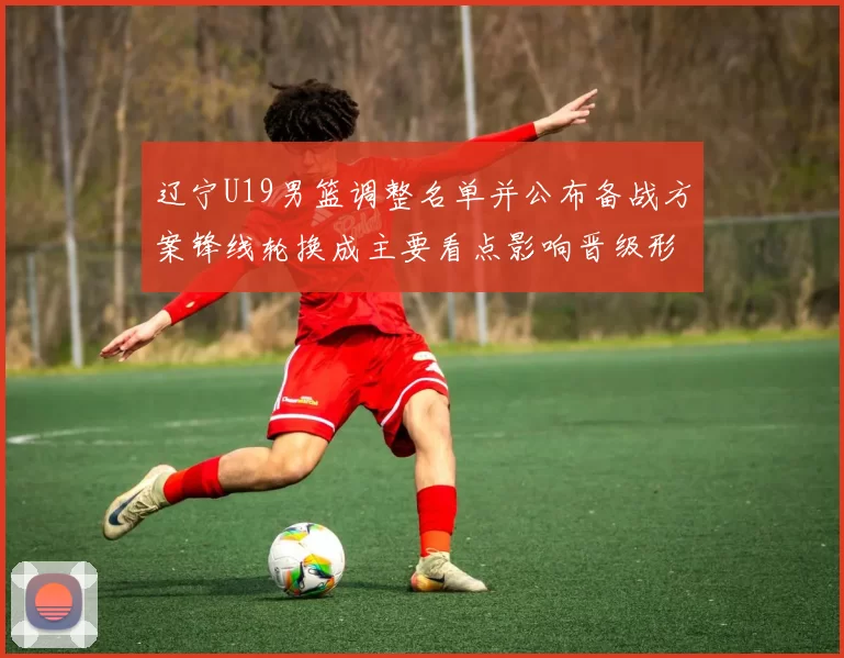 辽宁U19男篮调整名单并公布备战方案锋线轮换成主要看点影响晋级形势