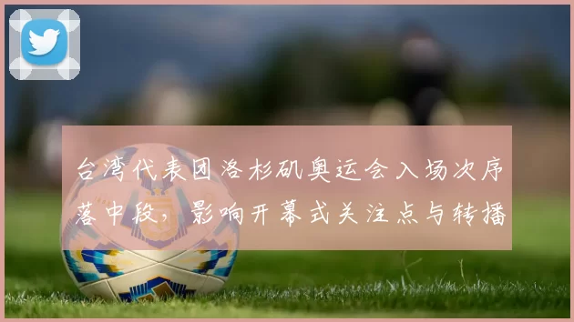 台湾代表团洛杉矶奥运会入场次序落中段,影响开幕式关注点与转播安排