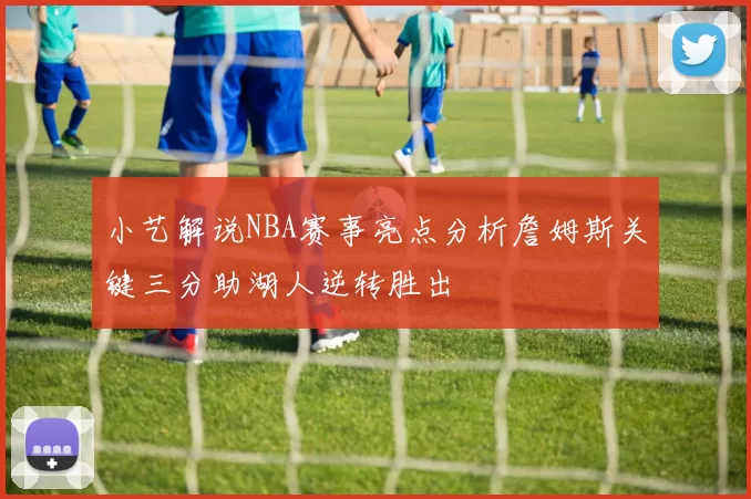 小艺解说NBA赛事亮点分析詹姆斯关键三分助湖人逆转胜出