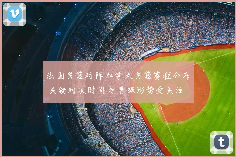 法国男篮对阵加拿大男篮赛程公布 关键对决时间与晋级形势受关注