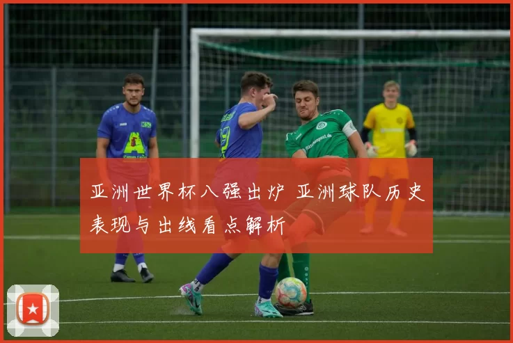 亚洲世界杯八强出炉 亚洲球队历史表现与出线看点解析