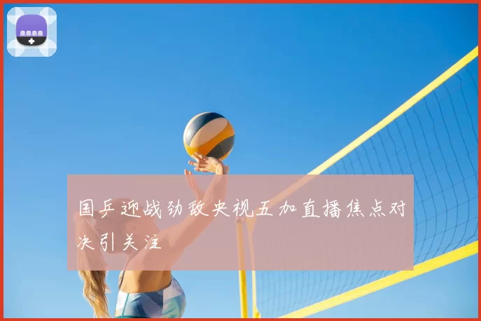 国乒迎战劲敌央视五加直播焦点对决引关注