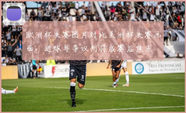 欧洲杯决赛图片对比美洲杯决赛画面，进球与争议判罚成赛后焦点