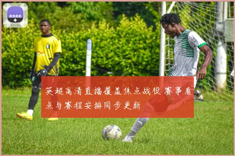 英超高清直播覆盖焦点战役 赛事看点与赛程安排同步更新