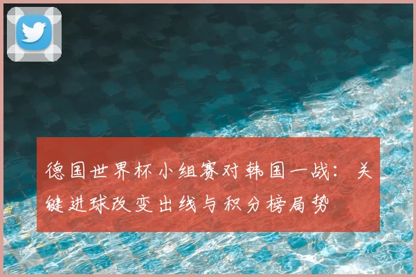 德国世界杯小组赛对韩国一战:关键进球改变出线与积分榜局势