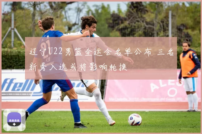 辽宁U22男篮全运会名单公布 三名新秀入选或将影响轮换