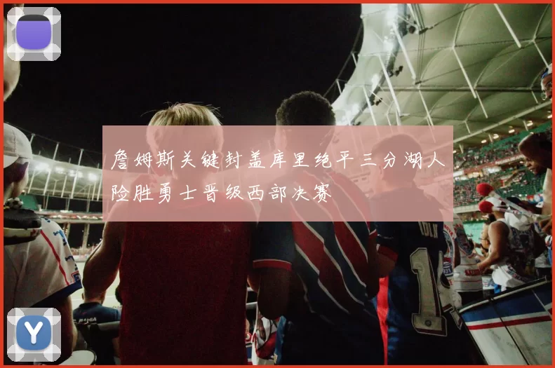 詹姆斯关键封盖库里绝平三分湖人险胜勇士晋级西部决赛