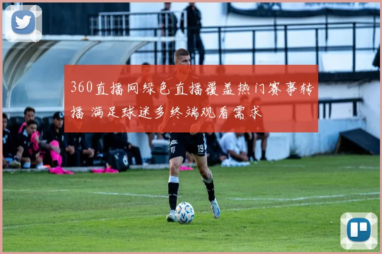360直播网绿色直播覆盖热门赛事转播 满足球迷多终端观看需求