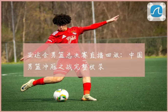 亚运会男篮总决赛直播回放：中国男篮冲冠之战完整收录