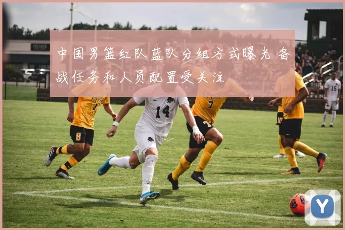中国男篮红队蓝队分组方式曝光 备战任务和人员配置受关注