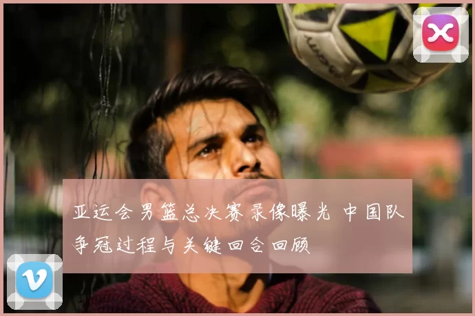 亚运会男篮总决赛录像曝光 中国队争冠过程与关键回合回顾