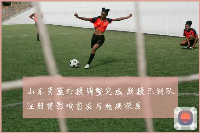 山东男篮外援调整完成 新援已到队注册将影响首发与轮换深度