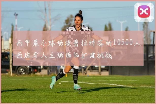 西甲最小球场埃普拉特容纳10500人西班牙人主场面临扩建挑战